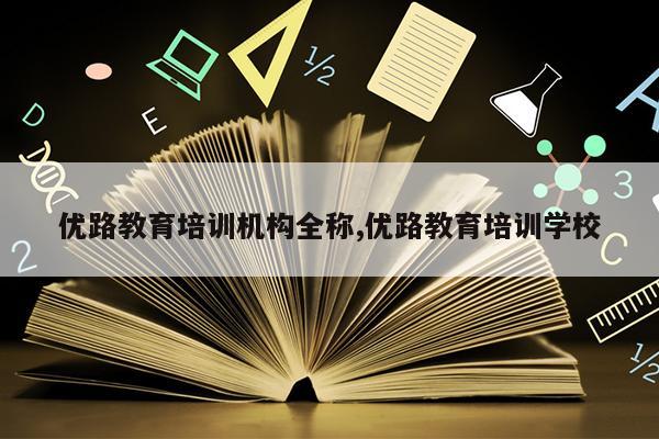 优路教育培训机构全称,优路教育培训学校